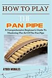 HOW TO PLAY THE PAN PIPE: A Comprehensive Beginner's Guide To Mastering The Art Of The Pan Pipe