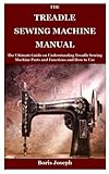 The Treadle Sewing Machine Manual: The Ultimate Guide on Understanding Treadle Sewing Machine Parts and Functions and How to Use