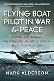 Flying Boat Pilot in War and Peace: Disaster and Survival: The Extraordinary Life of Captain M.J.R. ‘Roly’ Alderson